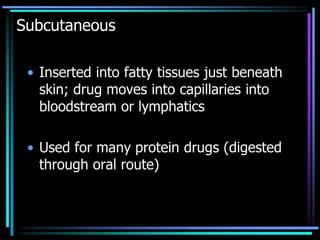 Subcutaneous
• Inserted into fatty tissues just beneath
skin; drug moves into capillaries into
bloodstream or lymphatics
• Used for many protein drugs (digested
through oral route)
 