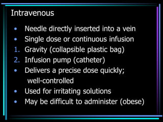Intravenous
• Needle directly inserted into a vein
• Single dose or continuous infusion
1. Gravity (collapsible plastic bag)
2. Infusion pump (catheter)
• Delivers a precise dose quickly;
well-controlled
• Used for irritating solutions
• May be difficult to administer (obese)
 