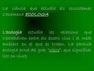 La ciència que estudia els ecosistemes
s'anomena ECOLOGIA.


L'ecologia estudia les relacions que
s'estableixen entre els éssers vius i el medi
ambient en el que es troben. La paraula
ecologia prové del grec “oikos”, que significa:
lloc on viure.
 