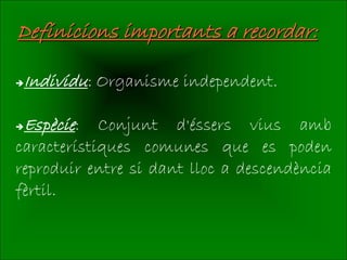 Definicions importants a recordar:

Individu: Organisme independent.

Espècie:   Conjunt d'éssers vius amb
característiques comunes que es poden
reproduir entre si dant lloc a descendència
fèrtil.
 