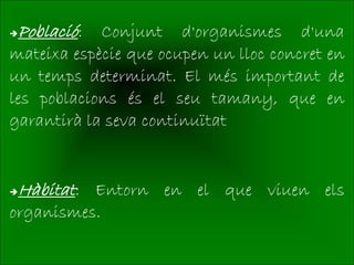 Població:  Conjunt d'organismes d'una
mateixa espècie que ocupen un lloc concret en
un temps determinat. El més important de
les poblacions és el seu tamany, que en
garantirà la seva continuïtat


Hàbitat: Entorn en el que viuen els
organismes.
 