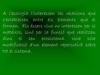 A l'ecologia l'interessen les relacions que
s'estableixen entre els elements que el
formen. Els éssers vius no interessen per si
mateixos, sinó per la funció que realitzen
dins el seu ecosistema. Una sola
modificació d'un element repercutirà sobre
tot el sistema.
 