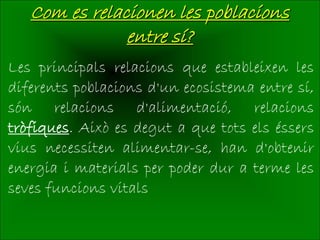 Com es relacionen les poblacions
               entre sí?
Les principals relacions que estableixen les
diferents poblacions d'un ecosistema entre sí,
són relacions d'alimentació, relacions
tròfiques. Això es degut a que tots els éssers
vius necessiten alimentar-se, han d'obtenir
energia i materials per poder dur a terme les
seves funcions vitals
 