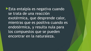 Esta entalpía es negativa cuando
se trata de una reacción
exotérmica, que desprende calor,
mientras que es positiva cuando es
endotérmica, y resulta nula para
los compuestos que se pueden
encontrar en la naturaleza.
 