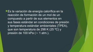 Es la variación de energía calorífica en la
reacción de formación de un mol de un
compuesto a partir de sus elementos en
sus fases estándar en condiciones de presión
y temperatura estándar ambientales (TPEA),
que son temperatura de 298 K (25 ºC) y
presión de 100 kPa ( 1 atm.).∼
 
