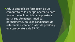 Así, la entalpía de formación de un
compuesto es la energía necesaria para
formar un mol de dicho compuesto a
partir sus elementos, medida,
normalmente, en unas condiciones de
referencia estándar, 1 atm de presión y
una temperatura de 25 °C.
 