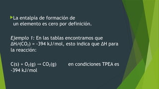 La entalpía de formación de
un elemento es cero por definición.
Ejemplo 1: En las tablas encontramos que
ΔHf
0(CO2) = -394 kJ/mol, esto indica que ΔH para
la reacción:
C(s) + O2(g) CO→ 2(g)        en condiciones TPEA es
-394 kJ/mol
 