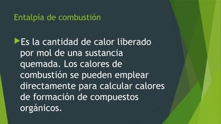 Entalpía de combustión
Es la cantidad de calor liberado
por mol de una sustancia
quemada. Los calores de
combustión se pueden emplear
directamente para calcular calores
de formación de compuestos
orgánicos.
 