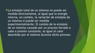 La entalpía total de un sistema no puede ser
medida directamente, al igual que la energía
interna, en cambio, la variación de entalpía de
un sistema sí puede ser medida
experimentalmente. El cambio de la entalpía
de un sistema causado por un proceso llevado a
cabo a presión constante, es igual al calor
absorbido por el sistema durante dicho proceso.
 