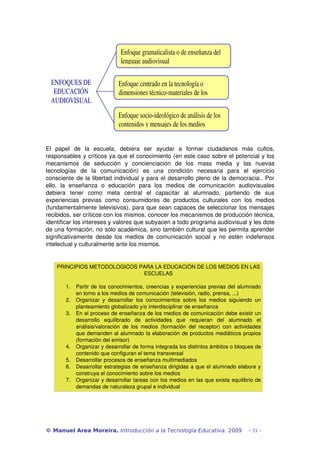Enfoque gramaticalista o de enseñanza del 
lenguaje audiovisual 
ENFOQUES DE 
EDUCACIÓN 
AUDIOVISUAL 

Enfoque centrado en la tecnología o 
dimensiones técnico­materiales de los 
medios de comunicación 
Enfoque socio­ideológico de análisis de los 
contenidos y mensajes de los medios 

 
El   papel   de   la   escuela,   debiera   ser   ayudar   a   formar   ciudadanos   más   cultos, 
responsables y críticos ya que el conocimiento (en este caso sobre el potencial y los 
mecanismos   de   seducción   y   concienciación   de   los   mass   media   y   las   nuevas 
tecnologías   de   la   comunicación)   es   una   condición   necesaria   para   el   ejercicio 
consciente de la libertad individual y para el desarrollo pleno de la democracia.. Por 
ello,   la   enseñanza   o   educación   para   los   medios   de   comunicación   audiovisuales 
debiera   tener   como   meta   central   el   capacitar   al   alumnado,   partiendo   de   sus 
experiencias   previas   como   consumidores   de   productos   culturales   con   los   medios 
(fundamentalmente televisivos), para que sean capaces de seleccionar los mensajes 
recibidos, ser críticos con los mismos, conocer los mecanismos de producción técnica, 
identificar los intereses y valores que subyacen a todo programa audiovisual y les dote 
de una formación, no sólo académica, sino también cultural que les permita aprender 
significativamente   desde  los  medios  de  comunicación  social   y   no estén  indefensos 
intelectual y culturalmente ante los mismos.

 
PRINCIPIOS METODOLOGICOS PARA LA EDUCACIÓN DE LOS MEDIOS EN LAS 
ESCUELAS
1.
2.
3.

4.
5.
6.
7.

Partir de los conocimientos, creencias y experiencias previas del alumnado 
en torno a los medios de comunicación (televisión, radio, prensa, ...)
Organizar   y   desarrollar   los   conocimientos   sobre   los   medios   siguiendo   un 
planteamiento globalizado y/o interdisciplinar de enseñanza
En el proceso de enseñanza de los medios de comunicación debe existir un 
desarrollo   equilibrado   de   actividades   que   requieran   del   alumnado   el 
análisis/valoración   de   los   medios  (formación   del  receptor)   con   actividades 
que demanden al alumnado la elaboración de productos mediáticos propios 
(formación del emisor)
Organizar y desarrollar de forma integrada los distintos ámbitos o bloques de 
contenido que configuran el tema transversal
Desarrollar procesos de enseñanza multimediados
Desarrollar estrategias de enseñanza dirigidas a que el alumnado elabore y 
construya el conocimiento sobre los medios
Organizar y desarrollar tareas con los medios en las que exista equilibrio de 
demandas de naturaleza grupal e individual

© Manuel Area Moreira. Introducción a la Tecnología Educativa. 2009

- 31 -

 