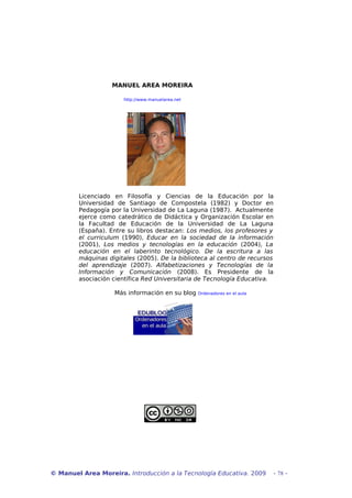 MANUEL AREA MOREIRA
http://www.manuelarea.net

Licenciado en Filosofía y Ciencias de la Educación por la
Universidad de Santiago de Compostela (1982) y Doctor en
Pedagogía por la Universidad de La Laguna (1987). Actualmente
ejerce como catedrático de Didáctica y Organización Escolar en
la Facultad de Educación de la Universidad de La Laguna
(España). Entre su libros destacan: Los medios, los profesores y
el curriculum (1990), Educar en la sociedad de la información
(2001), Los medios y tecnologías en la educación (2004), La
educación en el laberinto tecnológico. De la escritura a las
máquinas digitales (2005). De la biblioteca al centro de recursos
del aprendizaje (2007). Alfabetizaciones y Tecnologías de la
Información y Comunicación (2008). Es Presidente de la
asociación científica Red Universitaria de Tecnología Educativa.
Más información en su blog

Ordenadores en el aula

© Manuel Area Moreira. Introducción a la Tecnología Educativa. 2009

- 78 -

 