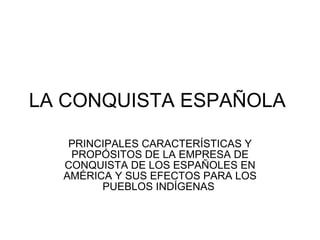 LA CONQUISTA ESPAÑOLA

   PRINCIPALES CARACTERÍSTICAS Y
   PROPÓSITOS DE LA EMPRESA DE
  CONQUISTA DE LOS ESPAÑOLES EN
  AMÉRICA Y SUS EFECTOS PARA LOS
        PUEBLOS INDÍGENAS
 