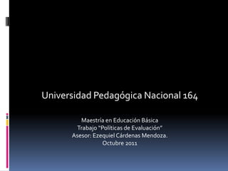 Universidad Pedagógica Nacional 164

         Maestría en Educación Básica
       Trabajo “Políticas de Evaluación”
      Asesor: Ezequiel Cárdenas Mendoza.
                 Octubre 2011
 