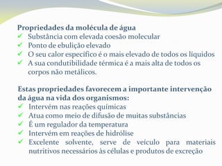 Propriedades da molécula de água
 Substância com elevada coesão molecular
 Ponto de ebulição elevado
 O seu calor específico é o mais elevado de todos os líquidos
 A sua condutibilidade térmica é a mais alta de todos os
corpos não metálicos.
Estas propriedades favorecem a importante intervenção
da água na vida dos organismos:
 Intervém nas reações químicas
 Atua como meio de difusão de muitas substâncias
 É um regulador da temperatura
 Intervém em reações de hidrólise
 Excelente solvente, serve de veículo para materiais
nutritivos necessários às células e produtos de excreção
 