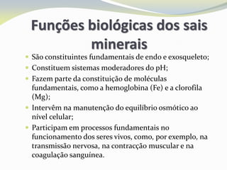 Funções biológicas dos sais
minerais
 São constituintes fundamentais de endo e exosqueleto;
 Constituem sistemas moderadores do pH;
 Fazem parte da constituição de moléculas
fundamentais, como a hemoglobina (Fe) e a clorofila
(Mg);
 Intervêm na manutenção do equilíbrio osmótico ao
nível celular;
 Participam em processos fundamentais no
funcionamento dos seres vivos, como, por exemplo, na
transmissão nervosa, na contracção muscular e na
coagulação sanguínea.
 