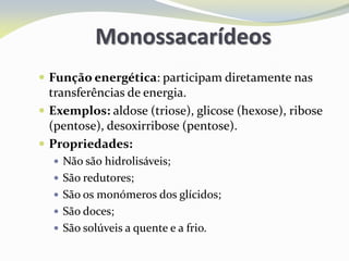 Monossacarídeos
 Função energética: participam diretamente nas
transferências de energia.
 Exemplos: aldose (triose), glicose (hexose), ribose
(pentose), desoxirribose (pentose).
 Propriedades:
 Não são hidrolisáveis;
 São redutores;
 São os monómeros dos glícidos;
 São doces;
 São solúveis a quente e a frio.
 