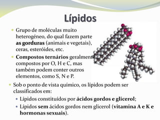 Lípidos
 Grupo de moléculas muito
heterogéneo, do qual fazem parte
as gorduras (animais e vegetais),
ceras, esteróides, etc.
 Compostos ternários geralmente
compostos por O, H e C, mas
também podem conter outros
elementos, como S, N e P.
 Sob o ponto de vista químico, os lípidos podem ser
classificados em:
 Lípidos constituídos por ácidos gordos e glicerol;
 Lípidos sem ácidos gordos nem glicerol (vitamina A e K e
hormonas sexuais).
 
