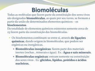 Todas as moléculas que fazem parte da constituição dos seres vivos
são designadas biomoléculas, as quais por seu turno, se formam a
partir da união de determinados elementos químicos – os
bioelementos.
Da totalidade de elementos químicos existentes somente cerca de
23 fazem parte da constituição das biomoléculas.
Biomoléculas
 Os bioelementos combinam-se entre si, através de ligações
químicas, dando origem às biomoléculas, que podem ser
orgânicas ou inorgânicas.
 Biomoléculas inorgânicas: fazem parte dos materiais
inertes (rochas , minerais e água). Ex.: Água e sais minerais.
 Biomoléculas orgânicas: entram somente na constituição
dos seres vivos . Ex: glícidos, lípidos, prótidos e ácidos
nucleicos.
 