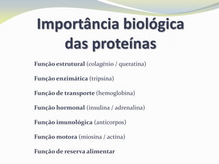 Importância biológica
das proteínas
 Função estrutural (colagénio / queratina)
 Função enzimática (tripsina)
 Função de transporte (hemoglobina)
 Função hormonal (insulina / adrenalina)
 Função imunológica (anticorpos)
 Função motora (miosina / actina)
 Função de reserva alimentar
 