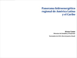 Panorama hidroenergético
regional de América Latina
               y el Caribe




                             Néstor Luna
           Director de Estudios y Proyectos
     Noviembre de 2012, Río de Janeiro, Brasil
 