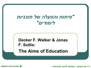 ‫ד‬"‫גוטרמן‬ ‫אוה‬ ‫ר‬–‫ופסיכולוגיה‬ ‫לחינוך‬ ‫המחלקה‬
"‫תוכניות‬ ‫של‬ ‫והפעלה‬ ‫פיתוח‬
‫לימודים‬"
Decker F. Walker & Jonas
F. Soltis:
The Aims of Education
 