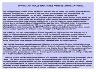 SOUDAIN, A NOS YEUX, LE MONDE SEMBLE PASSER DE L’OMBRE A LA LUMIERE…
Des photographies en couleurs avaient été réalisées en France dans les années 1860, mais les procédés restaient
imparfaits, notamment avec la nécessité de faire trois prises de vue différentes pour un même cliché. Déjà
inventeurs du Cinématographe en 1895, les frères Lumière mettent au point en 1904 la plaque de
verre Autochrome sur laquelle sont étalés des millions de grains de fécule de pomme de terre, chacun teinté d’une
des trois couleurs : rouge, vert ou bleu, associés à une surface sensible. Ils obtiennent ainsi des clichés positifs
transparents donnant une image beaucoup plus lumineuse et naturelle qu’avec un support de papier opaque.
Comme dans la peinture pointilliste, c'est la globalité du regard qui forme l'effet coloré et plein de charme de ces
photographies. La commercialisation en 1907 met la photographie en couleurs à la portée de tous et les
photographes de mode s’en emparent dès 1910. L'Autochrome restera sans réelle concurrent durant une trentaine
d'années jusqu'à l'apparition des pellicules couleur remplaçant cette fragile diapositive de verre.
Les clichés que vous allez voir sont très loin du rendu originel de ces plaques de verre. Ces dernières, avec le
temps, ont certainement perdu la fraîcheur de leurs coloris. De petit format, elles ont été, pour les besoins de
l'exposition, reproduites sur de très grands panneaux opaques à la surface plastifiée et brillante. Enfin, moi-même,
dans des conditions d'éclairage difficiles, j'ai «rephotographié» à main levée ces derniers dans leur
format intégral ou en partie seulement, avec parfois les inévitables reflets des lumières de la rue.
Mais force est de constater que ces images nous subjuguent au premier regard. Personne ne niera le lien pictural
que certaines de ces photos établissent avec les tableaux de grands maîtres impressionnistes comme Claude Monet
ou Auguste Renoir. J'ai reçu cette exposition comme un coup de poing dans la figure, en tout cas comme une leçon
d'humilité : à croire que les perfectionnements de nos appareils actuels sont le plus souvent des arguments
commerciaux plus que de précieux auxiliaires ! A moins que le regard, derrière l'objectif, avec le temps et la banalité
de ce moyen d'expression, ait perdu de son acuité...
La couleur, soudain, apporte une touche de modernité et de proximité à cette époque que l'on qualifiera plus tard de
"Belle". Il est difficile de croire que nous avons ici les derniers témoignages d'un autre monde, celui qui allait
disparaitre sous un déluge de feu et de sang dont la noirceur des images ne cesse encore de nous hanter… Au-delà
de mon émotion esthétique, j'ai voulu accomplir un devoir de mémoire pour cette invention que les médias n'ont pas
célébrée à la hauteur de sa portée, à un moment où l'on commémore tout et n'importe quoi, comme si notre société,
toujours tournée vers le passé, accepte bien de marcher vers l'avenir… mais seulement à reculons !
 