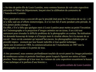 « Au titre de petits-fils de Louis Lumière, nous sommes heureux de voir cette exposition
présentée à l’Hôtel du Département, lançant ainsi la célébration du centenaire de
l’Autochrome Lumière.
Notre grand-père nous a souvent dit que le procédé était pour lui l’invention de sa vie : « Il
m’a fallu sept ans d’efforts ininterrompus. Je n’ai rien fait d’autre pendant cette période. Je
n’ai jamais perdu courage ».
En effet, s’il n’a fallu que quelques mois à Louis Lumière pour mettre au point l’invention
du Cinématographe et la projection d’images animées sur un écran, il en a été tout
autrement pour résoudre le difficile problème de la photographie en couleur. Sa réalisation
lui demanda beaucoup de temps et d’énergie mais le résultat obtenu fut à la mesure de ce
travail : force est de constater qu’aujourd’hui encore, les photographies réalisées par ce
procédé impres- sionnent par leur beauté indicible et leur qualité technique.
Après son invention en 1904, la commercialisation de l’Autochrome en 1907 met la
photographie en couleur à la portée de tous.
A titre personnel, nous sommes profondément touchés de revoir parmi les images présentées
de nombreuses scènes et portraits familiaux parmi lesquels figurent nos mères et leurs
proches. Nous espérons qu’à leur tour, les visiteurs de cette exposition ressentiront la beauté
d’une technique et le parfum d’une histoire ».
Les petits-enfants de Louis Lumière
 