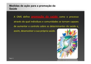 Medidas de ação para a promoção da
Saúde
A OMS define promoção da saúde como o processo
através do qual indivíduos e comunidades se tornam capazes
de aumentar o controlo sobre os determinantes da saúde e,
assim, desenvolver a sua própria saúde.
, p p
Page 2