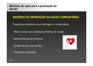 Medidas de ação para a promoção da
Saúde
MEDIDAS DE PROMOÇÃO DA SAÚDE COMUNITÁRIA
MEDIDAS DE PROMOÇÃO DA SAÚDE COMUNITÁRIA
‐ Programas educativos que abrangem a comunidade.
g q g
‐ Maior acesso aos cuidados primários de saúde.
p
‐ Ordenamento do território.
‐ Existência de zonas verdes.
‐ Combate à poluição.
Page 3