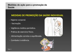 Medidas de ação para a promoção da
Saúde
MEDIDAS DE PROMOÇÃO DA SAÚDE INDIVIDUAL
MEDIDAS DE PROMOÇÃO DA SAÚDE INDIVIDUAL
‐ Higiene corporal.
g p
‐ Vacinação.
‐ Vigilância médica periódica.
‐ Prática de exercício físico.
‐ Alimentação correta e equilibrada.
‐ Combate à violência.
Page 4