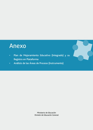 Anexo
•	   Plan de Mejoramiento Educativo (Integrado) y su
     Registro en Plataforma
•	   Análisis de las Áreas de Proceso (Instrumento)




                           Ministerio de Educación
                        División de Educación General




                    Plan de Mejoramiento Educativo (Integrado) y su Registro en Plataforma   1
 
