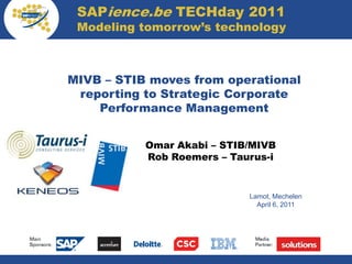 SAPience.be TECHday 2011
             Modeling tomorrow’s technology



            MIVB – STIB moves from operational
             reporting to Strategic Corporate
                Performance Management


                       Omar Akabi – STIB/MIVB
Your logo              Rob Roemers – Taurus-i


                                        Lamot, Mechelen
                                          April 6, 2011
 