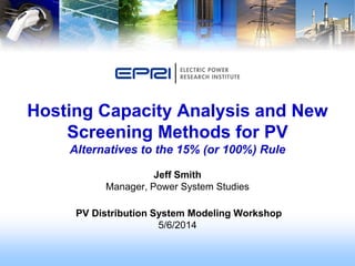 Jeff Smith
Manager, Power System Studies
PV Distribution System Modeling Workshop
5/6/2014
Hosting Capacity Analysis and New
Screening Methods for PV
Alternatives to the 15% (or 100%) Rule
 
