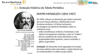 DMITRI MENDELEEV (1834-1907)
Em 1870, colocou os elementos por ordem crescente
das suas massas atómicas, distribuindo-os em
8 colunas verticais e 12 linhas horizontais.
As vantagens da tabela de Mendeleev sobre as
anteriores eram:
– exibia semelhanças verticais e horizontais e não
apenas em pequenos conjuntos, como as “tríades”;
– previa a existência de novos elementos e suas
propriedades físico-químicas, como o escândio, o
gálio e o germânio.
Limitação: Os elementos eram agrupados em função
da massa atómica (por esta ordem, o árgon deveria ser
um metal alcalino e o sódio um gás nobre).
3.1. Evolução histórica da Tabela Periódica
 