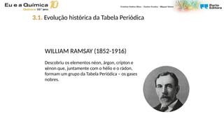 WILLIAM RAMSAY (1852-1916)
Descobriu os elementos néon, árgon, crípton e
xénon que, juntamente com o hélio e o rádon,
formam um grupo da Tabela Periódica – os gases
nobres.
3.1. Evolução histórica da Tabela Periódica
 