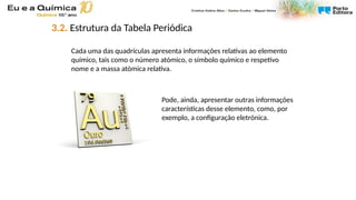 Cada uma das quadrículas apresenta informações relativas ao elemento
químico, tais como o número atómico, o símbolo químico e respetivo
nome e a massa atómica relativa.
Pode, ainda, apresentar outras informações
características desse elemento, como, por
exemplo, a configuração eletrónica.
3.2. Estrutura da Tabela Periódica
 