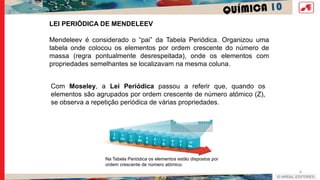 QUÍMICA 10
4
LEI PERIÓDICA DE MENDELEEV
Mendeleev é considerado o “pai” da Tabela Periódica. Organizou uma
tabela onde colocou os elementos por ordem crescente do número de
massa (regra pontualmente desrespeitada), onde os elementos com
propriedades semelhantes se localizavam na mesma coluna.
Com Moseley, a Lei Periódica passou a referir que, quando os
elementos são agrupados por ordem crescente de número atómico (Z),
se observa a repetição periódica de várias propriedades.
Na Tabela Periódica os elementos estão dispostos por
ordem crescente de número atómico.
 