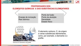 QUÍMICA 10
PROPRIEDADES DOS
Energia de ionização
Raio atómico
Ponto de fusão
Ponto de ebulição
Densidade
Estado físico
O elemento carbono, C, da origem
a varias substâncias elementares,
como, por exemplo, o diamante e a
grafite.
Estrutura do diamante e da grafite.
ELEMENTOS QUÍMICOS E DAS SUBSTÂNCIAS ELEMENTARES
 