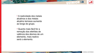 QUÍMICA 10
• A reatividade dos metais
alcalinos e dos metais
alcalino terrosos aumenta
ao longo do grupo.
• Quanto mais fácil for a
remoção dos eletrões de
valência dos átomos de um
elemento, mais reativo
será o elemento.
 