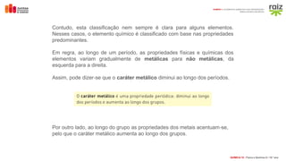 QUÍMICA 10 • Física e Química A l 10.º ano
DOMÍNIO 1 | ELEMENTOS QUÍMICOS E SUA ORGANIZAÇÃO
Massa e tamanho dos átomos
Contudo, esta classificação nem sempre é clara para alguns elementos.
Nesses casos, o elemento químico é classificado com base nas propriedades
predominantes.
Em regra, ao longo de um período, as propriedades físicas e químicas dos
elementos variam gradualmente de metálicas para não metálicas, da
esquerda para a direita.
Assim, pode dizer se que o
‑ caráter metálico diminui ao longo dos períodos.
Por outro lado, ao longo do grupo as propriedades dos metais acentuam se,
‑
pelo que o caráter metálico aumenta ao longo dos grupos.
 