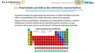 3.3. Propriedades periódicas dos elementos representativos
Que propriedades periódicas se podem estudar na Tabela Periódica?
A grande vantagem da organização dos elementos na Tabela Periódica é permitir
inferir as propriedades de um dado elemento a partir da sua posição.
Algumas dessas propriedades, designadas por propriedades periódicas, variam à
medida que o número atómico de um elemento químico aumenta, ou seja,
assumem valores que crescem ou decrescem ao longo de cada grupo/período.
 