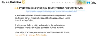 A interpretação destas propriedades depende da força elétrica entre
os eletrões (cargas negativas) e os protões (cargas positivas) que se
encontram no núcleo.
A intensidade da força elétrica depende da distância entre os
eletrões de valência e o núcleo e ainda do número atómico.
Entre as propriedades periódicas mais importantes encontram-se o
raio atómico e a energia de ionização.
3.3. Propriedades periódicas dos elementos representativos
Que propriedades periódicas se podem estudar na Tabela Periódica?
 