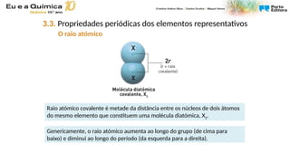 Raio atómico covalente é metade da distância entre os núcleos de dois átomos
do mesmo elemento que constituem uma molécula diatómica, X2.
Genericamente, o raio atómico aumenta ao longo do grupo (de cima para
baixo) e diminui ao longo do período (da esquerda para a direita).
3.3. Propriedades periódicas dos elementos representativos
O raio atómico
 