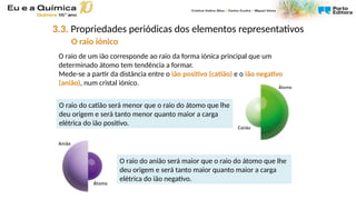 O raio de um ião corresponde ao raio da forma iónica principal que um
determinado átomo tem tendência a formar.
Mede-se a partir da distância entre o ião positivo (catião) e o ião negativo
(anião), num cristal iónico.
O raio do catião será menor que o raio do átomo que lhe
deu origem e será tanto menor quanto maior a carga
elétrica do ião positivo.
O raio do anião será maior que o raio do átomo que lhe
deu origem e será tanto maior quanto maior a carga
elétrica do ião negativo.
3.3. Propriedades periódicas dos elementos representativos
O raio iónico
 