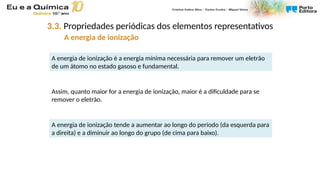 A energia de ionização é a energia mínima necessária para remover um eletrão
de um átomo no estado gasoso e fundamental.
Assim, quanto maior for a energia de ionização, maior é a dificuldade para se
remover o eletrão.
A energia de ionização tende a aumentar ao longo do período (da esquerda para
a direita) e a diminuir ao longo do grupo (de cima para baixo).
3.3. Propriedades periódicas dos elementos representativos
A energia de ionização
 