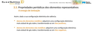 Assim, dada a sua configuração eletrónica de valência:
 átomos de elementos metálicos adquirem uma configuração eletrónica
mais estável de gás nobre, transformando-se em iões positivos;
 átomos de elementos não metálicos adquirem uma configuração eletrónica
mais estável de gás nobre, transformando-se em iões negativos.
3.3. Propriedades periódicas dos elementos representativos
A energia de ionização
 