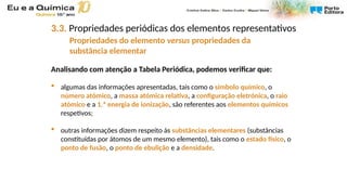 Analisando com atenção a Tabela Periódica, podemos verificar que:
 algumas das informações apresentadas, tais como o símbolo químico, o
número atómico, a massa atómica relativa, a configuração eletrónica, o raio
atómico e a 1.ª energia de ionização, são referentes aos elementos químicos
respetivos;
 outras informações dizem respeito às substâncias elementares (substâncias
constituídas por átomos de um mesmo elemento), tais como o estado físico, o
ponto de fusão, o ponto de ebulição e a densidade.
3.3. Propriedades periódicas dos elementos representativos
Propriedades do elemento versus propriedades da
substância elementar
 