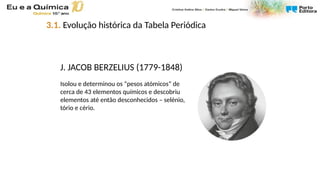 J. JACOB BERZELIUS (1779-1848)
Isolou e determinou os “pesos atómicos” de
cerca de 43 elementos químicos e descobriu
elementos até então desconhecidos – selénio,
tório e cério.
3.1. Evolução histórica da Tabela Periódica
 