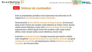 M12
Entre as propriedades periódicas mais importantes dos elementos na TP,
realçam-se o raio atómico e a energia de ionização.
Genericamente, o raio atómico aumenta ao longo do grupo, de cima para
baixo (maior número de camadas; maior distância ao núcleo; menor atração
núcleo-nuvem eletrónica; maior raio) e diminui ao longo do período, da
esquerda para a direita (igual número de camadas; maior carga nuclear
efetiva; maior atração núcleo-nuvem eletrónica; menor raio).
A primeira energia de ionização (energia necessária para extrair o eletrão
mais energético) varia de forma oposta ao raio atómico. Aumenta, em geral,
ao longo de um período, da esquerda para a direita, e diminui ao longo de
um grupo, de cima para baixo.
Síntese de conteúdos
 