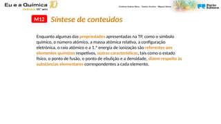 M12
Enquanto algumas das propriedades apresentadas na TP, como o símbolo
químico, o número atómico, a massa atómica relativa, a configuração
eletrónica, o raio atómico e a 1.ª energia de ionização são referentes aos
elementos químicos respetivos, outras características, tais como o estado
físico, o ponto de fusão, o ponto de ebulição e a densidade, dizem respeito às
substâncias elementares correspondentes a cada elemento.
Síntese de conteúdos
 